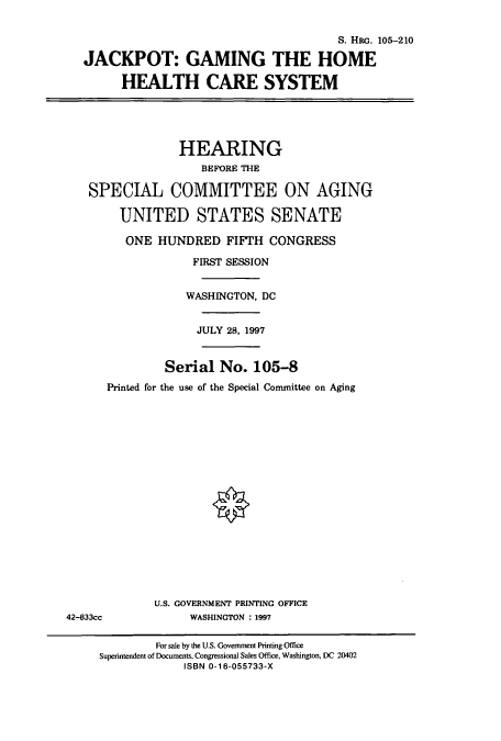 handle is hein.cbhear/cbhearings9263 and id is 1 raw text is: S. HRG. 105-210
JACKPOT: GAMING THE HOME
HEALTH CARE SYSTEM
HEARING
BEFORE THE
SPECIAL COMMITTEE ON AGING
UNITED STATES SENATE
ONE HUNDRED FIFTH CONGRESS
FIRST SESSION
WASHINGTON, DC
JULY 28, 1997
Serial No. 105-8
Printed for the use of the Special Committee on Aging
U.S. GOVERNMENT PRINTING OFFICE
42-833cc              WASHINGTON : 1997
For sale by the U.S. Government Printing Office
Superintendent of Documents, Congressional Sales Office, Washington, DC 20402
ISBN 0-16-055733-X


