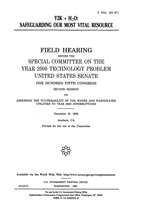 handle is hein.cbhear/cbhearings9289 and id is 1 raw text is: S. HRG. 105-971
Y2K + H20:
SAFEGUARDING OUR MOST VITAL RESOURCE

FIELD HEARING
BEFORE THE
SPECIAL COMMITTEE ON THE
YEAR 2000 TECHNOLOGY PROBLEM
UNITED STATES SENATE
ONE HUNDRED FIFTH CONGRESS
SECOND SESSION
ON
ASSESSING THE VULNERABILITY OF THE WATER AND WASTEWATER
UTILITIES TO YEAR 2000 INTERRUPTIONS
December 18, 1998
Anaheim, CA
Printed for the use of the Committee
Available via the World Wide Web: http//www.access.gpo.gov/congress/senate
U.S. GOVERNMENT PRINTING OFFICE
55-218 CC           WASHINGTON : 1999
For sale by the U.S. Government Printing Office
Superintendent of Documents, Congressional Sales Office, Washington, DC 20402
ISBN 0-16-058522-8


