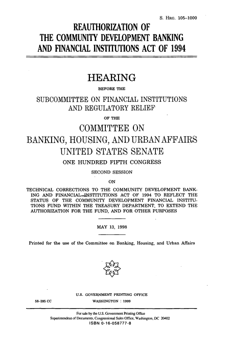 handle is hein.cbhear/cbhearings9293 and id is 1 raw text is: S. HRG. 105-1000
REAUTHORIZATION OF
THE COMMUNITY DEVELOPMENT BANKING
AND FINANCIAL INSTITUTIONS ACT OF 1994
HEARING
BEFORE THE
SUBCOMMITTEE ON FINANCIAL INSTITUTIONS
AND REGULATORY RELIEF
OF THE
COMMITTEE ON
BANKING, HOUSING, AND URBAN AFFAIRS
UNITED STATES SENATE
ONE HUNDRED FIFTH CONGRESS
SECOND SESSION
ON
TECHNICAL CORRECTIONS TO THE COMMUNITY DEVELOPMENT BANK-
ING AND FINANCIAL-JNSTITUTIONS ACT OF 1994 TO REFLECT THE
STATUS OF THE COMMUNITY DEVELOPMENT FINANCIAL INSTITU-
TIONS FUND WITHIN THE TREASURY DEPARTMENT, TO EXTEND THE
AUTHORIZATION FOR THE FUND, AND FOR OTHER PURPOSES
MAY 13, 1998
Printed for the use of the Committee on Banking, Housing, and Urban Affairs
U.S. GOVERNMENT PRINTING OFFICE
58-285 CC         WASHINGTON : 1999

For sale by the U.S. Government Printing Office
Superintendent of Documents, Congressional Sales Office, Washington, DC 20402
ISBN 0-16-058777-8


