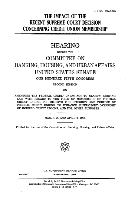 handle is hein.cbhear/cbhearings9297 and id is 1 raw text is: S. HRG. 105-1025
THE IMPACT OF THE
RECENT SUPREME COURT DECISION
CONCERNING CREDIT UNION MEMBERSHIP
HEARING
BEFORE THE
COMMITTEE ON
BANKING, HOUSING, AND URBAN AFFAIRS
UNITED STATES SENATE
ONE HUNDRED FIFTH CONGRESS
SECOND SESSION
ON
AMENDING THE FEDERAL CREDIT UNION ACT TO CLARIFY EXISTING
LAW WITH REGARD TO THE FIELD OF MEMBERSHIP OF FEDERAL
CREDIT UNIONS, TO PRESERVE THE INTEGRITY AND PURPOSE OF
FEDERAL CREDIT UNIONS, TO ENHANCE SUPERVISORY OVERSIGHT
OF INSURED CREDIT UNIONS, AND FOR OTHER PURPOSES
MARCH 26 AND APRIL 2, 1998
Printed for the use of the Committee on Banking, Housing, and Urban Affairs
U.S. GOVERNMENT PRINTING OFFICE
60-576 CC          WASHINGTON : 1999
For sale by the U.S. Government Printing Office
Superintendent of Documents, Congressional Sales Office, Washington, DC 20402
ISBN 0-16-059713-7



