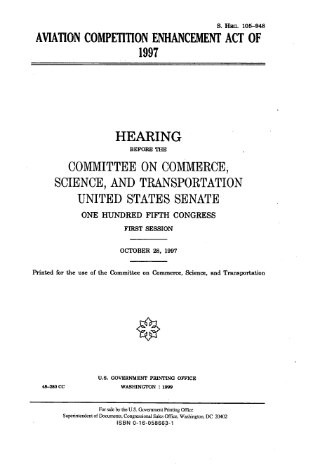 handle is hein.cbhear/cbhearings9301 and id is 1 raw text is: S. HRG. 105-948
AVIATION COMPETITION ENHANCEMENT ACT OF
1997

HEARING
BEFORE THE
COMMITTEE ON COMMERCE,
SCIENCE, AND TRANSPORTATION
UNITED STATES SENATE
ONE HUNDRED FIFTH CONGRESS
FIRST SESSION
OCTOBER 28, 1997
Printed for the use of the Committee on Commerce, Science, and Transportation

48-280 CC

U.S. GOVERNMENT PRINTING OFFICE
WASHINGTON : 1999

For sale by the U.S. Government Printing Office
Superintendent of Documents, Congressional Sales Office, Washington, DC 20402
ISBN 0-16-058663-1


