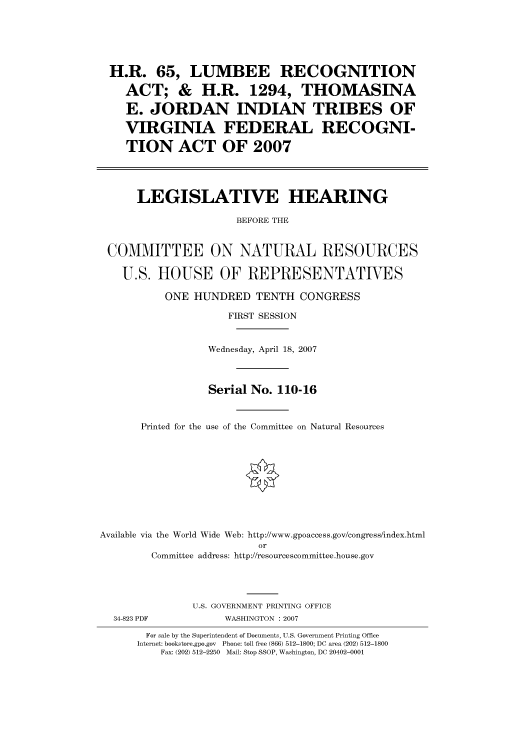 handle is hein.cbhear/cbhearings93061 and id is 1 raw text is: H.R. 65, LUMBEE RECOGNITION
ACT; & H.R. 1294, THOMASINA
E. JORDAN INDIAN TRIBES OF
VIRGINIA FEDERAL RECOGNI-
TION ACT OF 2007
LEGISLATIVE HEARING
BEFORE THE
COMMITTEE ON NATURAL RESOURCES
U.S. HOUSE OF REPRESENTATIVES
ONE HUNDRED TENTH CONGRESS
FIRST SESSION
Wednesday, April 18, 2007
Serial No. 110-16
Printed for the use of the Committee on Natural Resources

Available via the World Wide Web: http://www.gpoaccess.gov/congress/index.html
or
Committee address: http://resourcescommittee.house.gov

U.S. GOVERNMENT PRINTING OFFICE
34-823 PDF                      WASHINGTON : 2007
For sale by the Superintendent of Documents, U.S. Government Printing Office
Internet: bookstore.gpo.gov Phone: toll free (866) 512-1800; DC area (202) 512-1800
Fax: (202) 512-2250 Mail: Stop SSOP, Washington, DC 20402-0001


