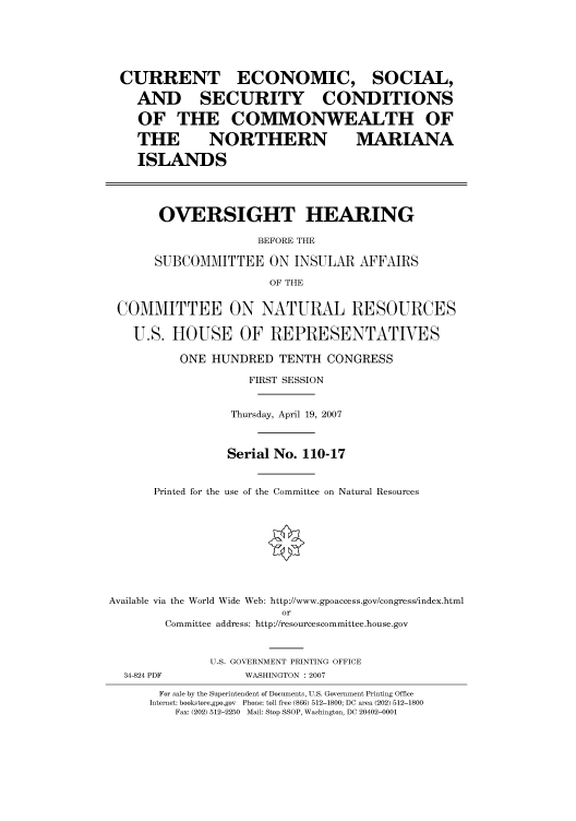 handle is hein.cbhear/cbhearings93062 and id is 1 raw text is: CURRENT ECONOMIC, SOCIAL,
AND SECURITY CONDITIONS
OF THE COMMONWEALTH OF
THE      NORTHERN          MARIANA
ISLANDS
OVERSIGHT HEARING
BEFORE THE
SUBCOMMITTEE ON INSULAR AFFAIRS
OF THE
COMMITTEE ON NATURAL RESOURCES
U.S. HOUSE OF REPRESENTATIVES
ONE HUNDRED TENTH CONGRESS
FIRST SESSION
Thursday, April 19, 2007
Serial No. 110-17
Printed for the use of the Committee on Natural Resources
Available via the World Wide Web: http://www.gpoaccess.gov/congress/index.html
or
Committee address: http://resourcescommittee.house.gov
U.S. GOVERNMENT PRINTING OFFICE

34-824 PDF

WASHINGTON : 2007

For sale by the Superintendent of Documents, U.S. Government Printing Office
Internet: bookstore.gpo.gov Phone: toll free (866) 512-1800; DC area (202) 512-1800
Fax: (202) 512-2250 Mail: Stop SSOP, Washington, DC 20402-0001


