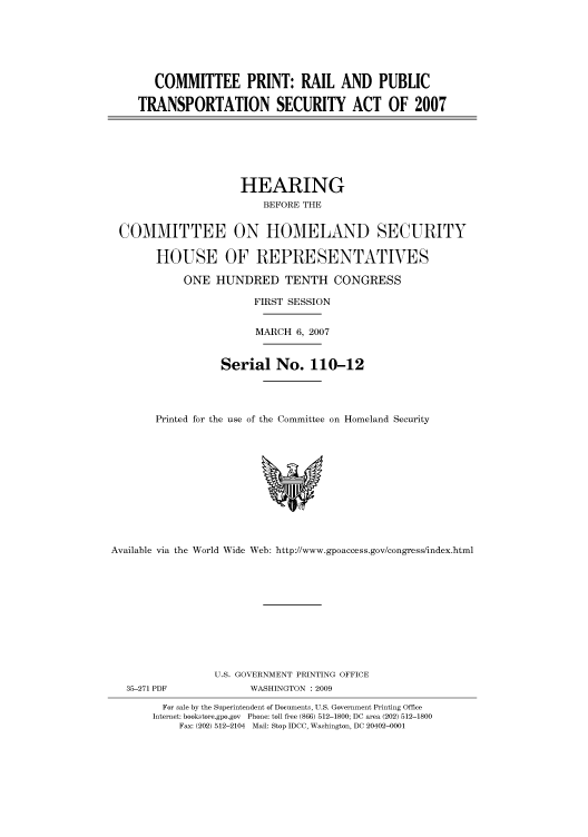 handle is hein.cbhear/cbhearings93096 and id is 1 raw text is: COMMITTEE PRINT: RAIL AND PUBLIC
TRANSPORTATION SECURITY ACT OF 2007

HEARING
BEFORE THE
COMMITTEE ON HOMELAND SECURITY
HOUSE OF REPRESENTATIVES
ONE HUNDRED TENTH CONGRESS
FIRST SESSION
MARCH 6, 2007
Serial No. 110-12
Printed for the use of the Committee on Homeland Security

Available via the World Wide Web: http://www.gpoaccess.gov/congress/index.html
U.S. GOVERNMENT PRINTING OFFICE
35-271 PDF                     WASHINGTON : 2009
For sale by the Superintendent of Documents, U.S. Government Printing Office
Internet: bookstore.gpo.gov Phone: toll free (866) 512-1800; DC area (202) 512-1800
Fax: (202) 512-2104 Mail: Stop IDCC, Washington, DC 20402-0001


