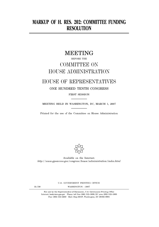 handle is hein.cbhear/cbhearings93110 and id is 1 raw text is: MARKUP OF H. RES. 202: COMMITTEE FUNDING
RESOLUTION

MEETING
BEFORE THE
COMMITTEE ON
HOUSE ADMINISTRATION
HOUSE OF REPRESENTATIVES
ONE HUNDRED TENTH CONGRESS
FIRST SESSION
MEETING HELD IN WASHINGTON, DC, MARCH 1, 2007
Printed for the use of the Committee on House Administration
Available on the Internet:
http: / /www.gpoaccess.gov /congress /house /administration / index.html

U.S. GOVERNMENT PRINTING OFFICE
35-720                          WASHINGTON :2007
For sale by the Superintendent of Documents, U.S. Government Printing Office
Internet: bookstore.gpo.gov Phone: toll free (866) 512-1800; DC area (202) 512-1800
Fax: (202) 512-2250 Mail: Stop SSOP, Washington, DC 20402-0001


