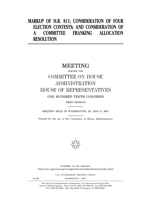 handle is hein.cbhear/cbhearings93156 and id is 1 raw text is: MARKUP OF H.R. 811; CONSIDERATION OF FOUR
ELECTION CONTESTS; AND CONSIDERATION OF
A   COMMITTEE   FRANKING  ALLOCATION
RESOLUTION

MEETING
BEFORE THE
COMMITTEE ON HOUSE
ADMINISTRATION
HOUSE OF REPRESENTATIVES
ONE HUNDRED TENTH CONGRESS
FIRST SESSION
MEETING HELD IN WASHINGTON, DC, MAY 8, 2007
Printed for the use of the Committee on House Administration
Available on the Internet:
http://www.gpoaccess .gov/congress/house/administration/index.html

U.S. GOVERNMENT PRINTING OFFICE
WASHINGTON : 2007

36-562

For sale by the Superintendent of Documents, U.S. Government Printing Office
Internet: bookstore.gpo.gov Phone: toll free (866) 512-1800; DC area (202) 512-1800
Fax: (202) 512-2250 Mail: Stop SSOP, Washington, DC 20402-0001


