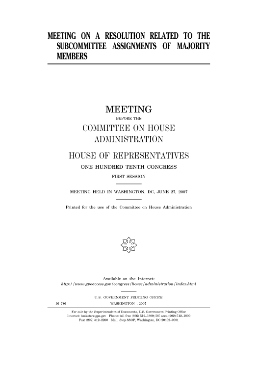 handle is hein.cbhear/cbhearings93160 and id is 1 raw text is: MEETING ON A RESOLUTION RELATED TO THE
SUBCOMMITTEE ASSIGNMENTS OF MAJORITY
MEMBERS
MEETING
BEFORE THE
COMMITTEE ON HOUSE
ADMINISTRATION
HOUSE OF REPRESENTATIVES
ONE HUNDRED TENTH CONGRESS
FIRST SESSION
MEETING HELD IN WASHINGTON, DC, JUNE 27, 2007
Printed for the use of the Committee on House Administration
Available on the Internet:
http: / /www.gpoaccess.gov /congress /house /administration / index.html
U.S. GOVERNMENT PRINTING OFFICE
36-786                 WASHINGTON : 2007
For sale by the Superintendent of Documents, U.S. Government Printing Office
Internet: bookstore.gpo.gov Phone: toll free (866) 512-1800; DC area (202) 512-1800
Fax: (202) 512-2250 Mail: Stop SSOP, Washington, DC 20402-0001


