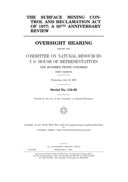 handle is hein.cbhear/cbhearings93164 and id is 1 raw text is: THE SURFACE MINING      CON-
TROL AND RECLAMATION ACT
OF 1977: A 30TH ANNIVERSARY
REVIEW
OVERSIGHT HEARING
BEFORE THE
COMMITTEE ON NATURAL RESOURCES
U.S. HOUSE OF REPRESENTATVES
ONE HUNDRED TENTH CONGRESS
FIRST SESSION

Printed for the

Wednesday, July 25, 2007
Serial No. 110-36
use of the Committee on Natural Resources

Available via the World Wide Web: http://www.gpoaccess.gov/congress/index.html
or
Committee address: http://resourcescommittee.house.gov
U.S. GOVERNMENT PRINTING OFFICE
37-013 PDF                     WASHINGTON : 2007
For sale by the Superintendent of Documents, U.S. Government Printing Office
Internet: bookstore.gpo.gov Phone: toll free (866) 512-1800; DC area (202) 512-1800
Fax: (202) 512-2104 Mail: Stop IDCC, Washington, DC 20402-0001


