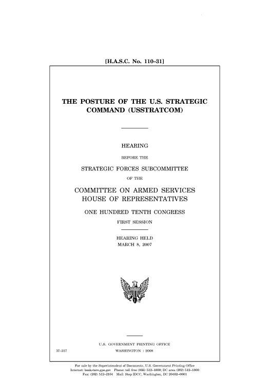 handle is hein.cbhear/cbhearings93188 and id is 1 raw text is: [H.A.S.C. No. 110-31]

THE POSTURE OF THE U.S. STRATEGIC
COMMAND (USSTRATCOM)

HEARING
BEFORE THE

STRATEGIC FORCES SUBCOMMITTEE
OF THE
COMMITTEE ON ARMED SERVICES
HOUSE OF REPRESENTATIVES
ONE HUNDRED TENTH CONGRESS
FIRST SESSION
HEARING HELD
MARCH 8, 2007

U.S. GOVERNMENT PRINTING OFFICE
WASHINGTON : 2008

For sale by the Superintendent of Documents, U.S. Government Printing Office
Internet: bookstore.gpo.gov Phone: toll free (866) 512-1800; DC area (202) 512-1800
Fax: (202) 512-2104 Mail: Stop IDCC, Washington, DC 20402-0001

37-317


