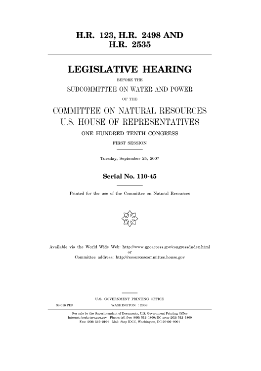 handle is hein.cbhear/cbhearings93230 and id is 1 raw text is: H.R. 123, H.R. 2498 AND
H.R. 2535
LEGISLATIVE HEARING
BEFORE THE
SUBCOMMITTEE ON WATER AND POWER
OF THE
COMMITTEE ON NATURAL RESOURCES
U.S. HOUSE OF REPRESENTATIVES
ONE HUNDRED TENTH CONGRESS
FIRST SESSION
Tuesday, September 25, 2007
Serial No. 110-45
Printed for the use of the Committee on Natural Resources
Available via the World Wide Web: http://www.gpoaccess.gov/congress/index.html
or
Committee address: http://resourcescommittee.house.gov
U.S. GOVERNMENT PRINTING OFFICE
38-016 PDF              WASHINGTON : 2008
For sale by the Superintendent of Documents, U.S. Government Printing Office
Internet: bookstore.gpo.gov Phone: toll free (866) 512-1800; DC area (202) 512-1800
Fax: (202) 512-2104 Mail: Stop IDCC, Washington, DC 20402-0001


