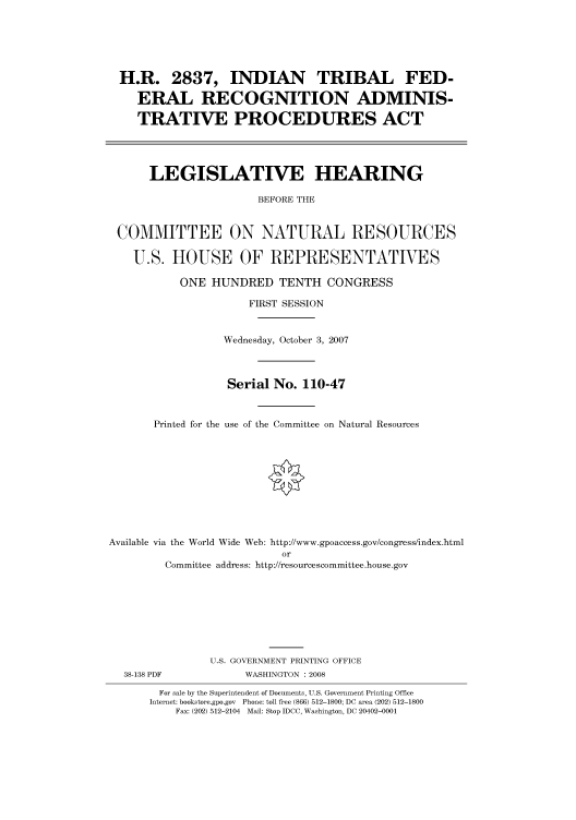 handle is hein.cbhear/cbhearings93237 and id is 1 raw text is: H.R. 2837, INDIAN TRIBAL FED-
ERAL RECOGNITION ADMINIS-
TRATIVE PROCEDURES ACT
LEGISLATIVE HEARING
BEFORE THE
COMMITTEE ON NATURAL RESOURCES
U.S. HOUSE OF REPRESENTATIVES
ONE HUNDRED TENTH CONGRESS
FIRST SESSION
Wednesday, October 3, 2007
Serial No. 110-47
Printed for the use of the Committee on Natural Resources
Available via the World Wide Web: http://www.gpoaccess.gov/congress/index.html
or
Committee address: http://resourcescommittee.house.gov
U.S. GOVERNMENT PRINTING OFFICE

38-138 PDF

WASHINGTON : 2008

For sale by the Superintendent of Documents, U.S. Government Printing Office
Internet: bookstore.gpo.gov Phone: toll free (866) 512-1800; DC area (202) 512-1800
Fax: (202) 512-2104 Mail: Stop IDCC, Washington, DC 20402-0001


