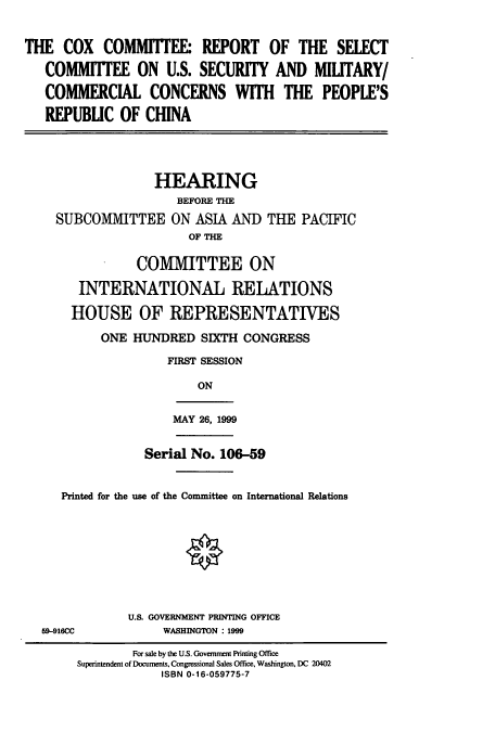 handle is hein.cbhear/cbhearings9330 and id is 1 raw text is: THE COX COMMITTEE* REPORT OF THE SELECT
COMMITTEE ON U.S. SECURITY AND MILITARY/
COMMERCIAL CONCERNS WITH THE PEOPLE'S
REPUBLIC OF CHINA
HEARING
BEFORE THE
SUBCOMMITTEE ON ASIA AND THE PACIFIC
OF THE

COMMITTEE ON
INTERNATIONAL RELATIONS
HOUSE OF REPRESENTATIVES
ONE HUNDRED SIXTH CONGRESS
FIRST SESSION
ON

MAY 26, 1999

Serial No. 10659
Printed for the use of the Committee on International Relations

59-916CC

U.S. GOVERNMENT PRINTING OFFICE
WASHINGTON : 1999

For sale by the U.S. Government Printing Office
Superintendent of Documents, Congressional Sales Office, Washington, DC 20402
ISBN 0-16-059775-7


