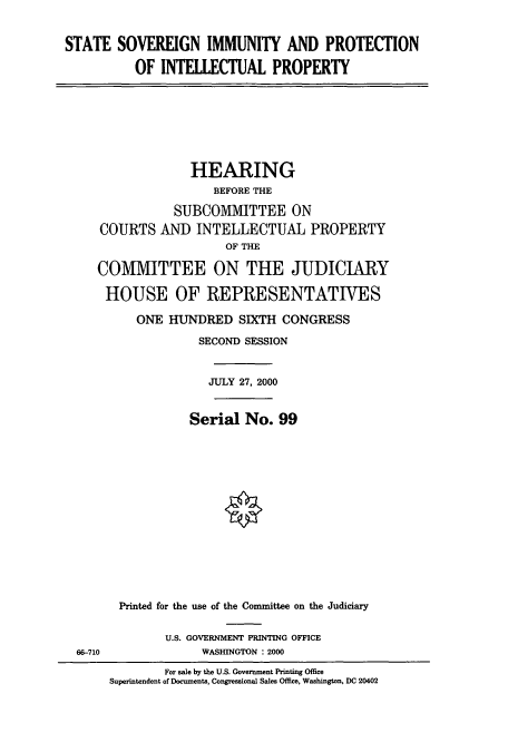 handle is hein.cbhear/cbhearings9340 and id is 1 raw text is: STATE SOVEREIGN IMMUNITY AND PROTECTION
OF INTEllECTUAL PROPERTY

HEARING
BEFORE THE
SUBCOMMITTEE ON
COURTS AND INTELLECTUAL PROPERTY
OF THE
COMMIITTEE ON THE JUDICIARY
HOUSE OF REPRESENTATIVES
ONE HUNDRED SIXTH CONGRESS
SECOND SESSION
JULY 27, 2000
Serial No. 99
Printed for the use of the Committee on the Judiciary
U.S. GOVERNMENT PRINTING OFFICE
66-710                WASHINGTON : 2000
For sale by the U.S. Government Printing Office
Superintendent of Documents, Congressional Sales Office, Washington, DC 20402


