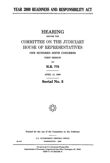 handle is hein.cbhear/cbhearings9341 and id is 1 raw text is: YEAR 2000 READINESS AND RESPONSIBILITY ACT

HEARING
BEFORE THE
COMMITTEE ON THE JUDICIARY
HOUSE OF REPRESENTATIVES
ONE HUNDRED SIXTH CONGRESS
FIRST SESSION
ON
H.R. 775
APRL 13, 1999
Serial No. 5

62-310

Printed for the use of the Committee on the Judiciary
U.S. GOVERNMENT PRINTING OFFICE
WASHINGTON : 2000

For sale by the U.S. Government Printing Office
Superintendent of Documents, Congressional Sales Office, Washington, DC 20402
ISBN 0-16-060298-X


