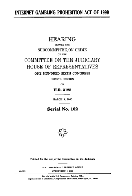 handle is hein.cbhear/cbhearings9346 and id is 1 raw text is: INTERNET GAMBUNG PROHIBITION ACT OF 1999
HEARING
BEFORE THE
SUBCOIMVIITTEE. ON CRIME
OF THE
COMMITTEE ON THE JUDICIARY
HOUSE OF REPRESENTATIVES
ONE HUNDRED SIXTH CONGRESS
SECOND SESSION
ON
H.R. 3125
MARCH 9, 2000
Serial No. 102
Printed for the use of the Committee on the Judiciary
U.S. GOVERNMENT PRINTING OFFICE
65-222               WASHINGTON : 2000
For sale by the U.S. Government Printing Office
Superintendent of Documents, Congressional Sales Office, Washington, DC 20402


