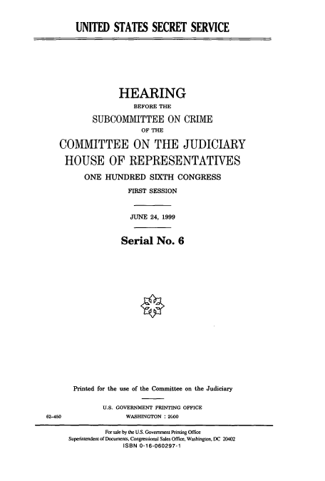 handle is hein.cbhear/cbhearings9347 and id is 1 raw text is: UNITED STATES SECRET SERVICE

HEARING
BEFORE THE
SUBCOMIVIITTEE ON CRIME
OF THE
COMMITTEE ON THE JUDICIARY
HOUSE OF REPRESENTATIVES
ONE HUNDRED SIXTH CONGRESS
FIRST SESSION
JUNE 24, 1999
Serial No. 6

Printed for the use of the Committee on the Judiciary
U.S. GOVERNMENT PRINTING OFFICE
WASHINGTON : 2600
For sale by the U.S. Govemment Printing Office
Superintendent of Documents, Congressional Sales Office, Washington, DC 20402
ISBN 0-16-060297-1

62-450


