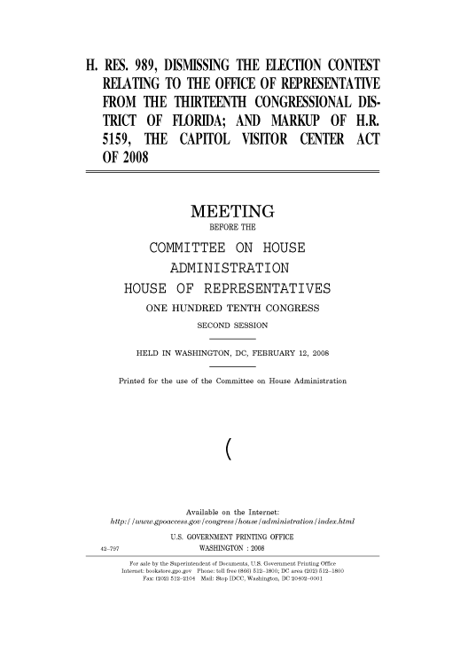 handle is hein.cbhear/cbhearings93474 and id is 1 raw text is: H. RES. 989, DISMISSING THE ELECTION CONTEST
RELATING TO THE OFFICE OF REPRESENTATIVE
FROM THE THIRTEENTH CONGRESSIONAL DIS-
TRICT OF FLORIDA; AND MARKUP OF H.R.
5159, THE CAPITOL VISITOR CENTER ACT
OF 2008
MEETING
BEFORE THE
COMMITTEE ON HOUSE
ADMINISTRATION
HOUSE OF REPRESENTATIVES
ONE HUNDRED TENTH CONGRESS
SECOND SESSION
HELD IN WASHINGTON, DC, FEBRUARY 12, 2008
Printed for the use of the Committee on House Administration
(
Available on the Internet:
h ttp:/ / www.gpoaccess.gov /congress /house /administration / index.html
U.S. GOVERNMENT PRINTING OFFICE
42 797                WASHINGTON : 2008
For sale by the Superintendent of Documents, U.S. Government Printing Office
Internet: bookstore.gpo.gov  Phone: toll free (866) 512 1800; DC area (202) 512 1800
Fax: (202) 512 2104 Mail: Stop IDCC, Washington, DC 20402 0001


