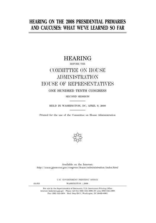 handle is hein.cbhear/cbhearings93494 and id is 1 raw text is: HEARING ON THE 2008 PRESIDENTIAL PRIMARIES
AND CAUCUSES: WHAT WE'VE LEARNED SO FAR

HEARING
BEFORE THE
COMMITTEE ON HOUSE
ADMINISTRATION
HOUSE OF REPRESENTATIVES
ONE HUNDRED TENTH CONGRESS
SECOND SESSION
HELD IN WASHINGTON, DC, APRIL 9, 2008
Printed for the use of the Committee on House Administration
Available on the Internet:
http: / /www.gpoaccess.gov /congress /house /administration / index.html
U.S. GOVERNMENT PRINTING OFFICE
42-953                  WASHINGTON : 2008
For sale by the Superintendent of Documents, U.S. Government Printing Office
Internet: bookstore.gpo.gov Phone: toll free (866) 512-1800; DC area (202) 512-1800
Fax: (202) 512-2104 Mail: Stop IDCC, Washington, DC 20402-0001


