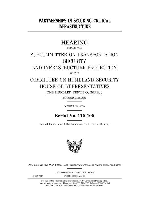 handle is hein.cbhear/cbhearings93576 and id is 1 raw text is: PARTNERSHIPS IN SECURING CRITICAL
INFRASTRUCTURE
HEARING
BEFORE THE
SUBCOMMITTEE ON TRANSPORTATION
SECURITY
AND INFRASTRUCTURE PROTECTION
OF THE
COMMITTEE ON HOMELAND SECURITY
HOUSE OF REPRESENTATIVES
ONE HUNDRED TENTH CONGRESS
SECOND SESSION
MARCH 12, 2008
Serial No. 110-100
Printed for the use of the Committee on Homeland Security
Available via the World Wide Web: http://www.gpoaccess.gov/congress/index.html
U.S. GOVERNMENT PRINTING OFFICE
43-965 PDF            WASHINGTON : 2008
For sale by the Superintendent of Documents, U.S. Government Printing Office
Internet: bookstore.gpo.gov Phone: toll free (866) 512-1800; DC area (202) 512-1800
Fax: (202) 512-2104 Mail: Stop IDCC, Washington, DC 20402-0001


