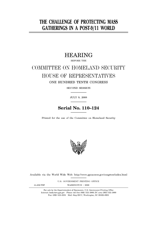 handle is hein.cbhear/cbhearings93646 and id is 1 raw text is: THE CHALLENGE OF PROTECTING MASS
GATHERINGS IN A POST-9/11 WORLD
HEARING
BEFORE THE
COMMITTEE ON HOMELAND SECURITY
HOUSE OF REPRESENTATIVES
ONE HUNDRED TENTH CONGRESS
SECOND SESSION
JULY 9, 2008
Serial No. 110-124
Printed for the use of the Committee on Homeland Security
Available via the World Wide Web: http://www.gpoaccess.gov/congress/index.html
U.S. GOVERNMENT PRINTING OFFICE
44-652 PDF             WASHINGTON : 2008
For sale by the Superintendent of Documents, U.S. Government Printing Office
Internet: bookstore.gpo.gov Phone: toll free (866) 512-1800; DC area (202) 512-1800
Fax: (202) 512-2104 Mail: Stop IDCC, Washington, DC 20402-0001


