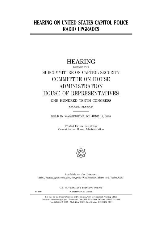 handle is hein.cbhear/cbhearings93661 and id is 1 raw text is: HEARING ON UNITED STATES CAPITOL POLICE
RADIO UPGRADES

HEARING
BEFORE THE
SUBCOMMITTEE ON CAPITOL SECURITY
COMMITTEE ON HOUSE
ADMINISTRATION
HOUSE OF REPRESENTATIVES
ONE HUNDRED TENTH CONGRESS
SECOND SESSION
HELD IN WASHINGTON, DC, JUNE 18, 2008
Printed for the use of the
Committee on House Administration
Available on the Internet:
http: / /www.gpoaccess.gov /congress /house /administration / index.html
U.S. GOVERNMENT PRINTING OFFICE
44-909                 WASHINGTON : 2008
For sale by the Superintendent of Documents, U.S. Government Printing Office
Internet: bookstore.gpo.gov Phone: toll free (866) 512-1800; DC area (202) 512-1800
Fax: (202) 512-2104 Mail: Stop IDCC, Washington, DC 20402-0001


