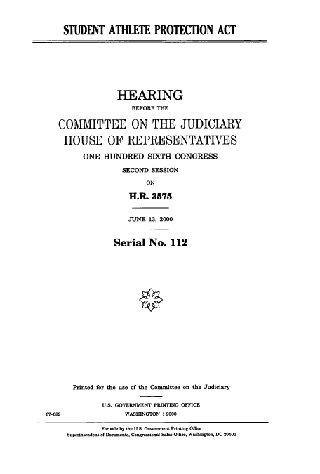 handle is hein.cbhear/cbhearings9383 and id is 1 raw text is: STUDENT ATHLETE PROTECION ACT

HEARING
BEFORE THE
COMIVIITTEE ON THE JUDICIARY
HOUSE OF REPRESENTATIVES
ONE HUNDRED SIXTH CONGRESS
SECOND SESSION
ON
H.R. 3575

JUNE 13, 2000
Serial No. 112
Printed for the use of the Committee on the Judiciary
U.S. GOVERNMENT PRINTING OFFICE
WASHINGTON : 2000

For sale by the U.S. Government Printing Office
Superintendent of Documents, Congressional Sales Office, Washington, DC 20402

67-089


