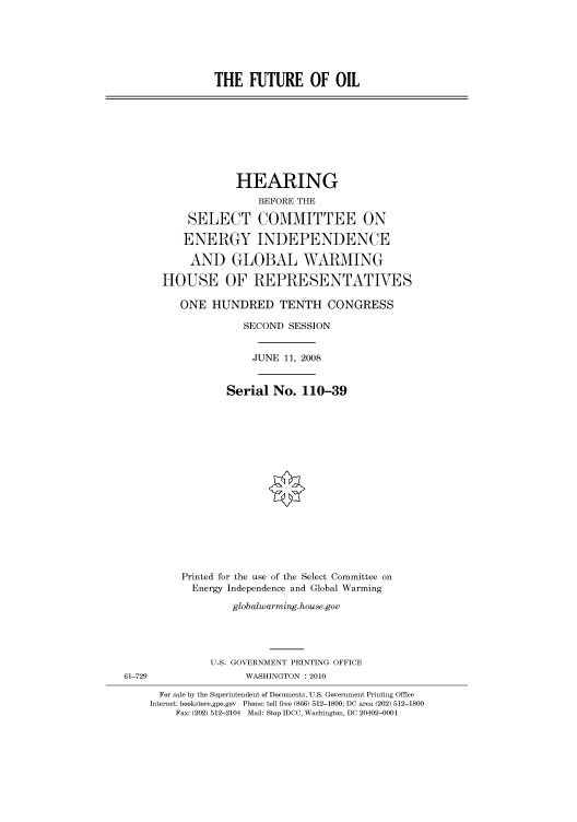 handle is hein.cbhear/cbhearings93996 and id is 1 raw text is: THE FUTURE OF OIL
HEARING
BEFORE THE
SELECT COMMITTEE ON
ENERGY INDEPENDENCE
AND GLOBAL WARMING
HOUSE OF REPRESENTATIVES
ONE HUNDRED TENTH CONGRESS
SECOND SESSION
JUNE 11, 2008
Serial No. 110-39
Printed for the use of the Select Committee on
Energy Independence and Global Warming
globalwarming.house.gov
U.S. GOVERNMENT PRINTING OFFICE
61-729                 WASHINGTON :2010
For sale by the Superintendent of Documents, U.S. Government Printing Office
Internet: bookstore.gpo.gov Phone: toll free (866) 512-1800; DC area (202) 512-1800
Fax: (202) 512-2104 Mail: Stop IDCC, Washington, DC 20402-0001


