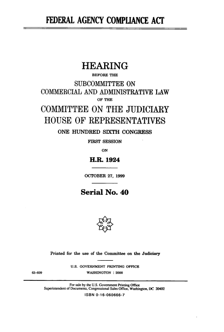 handle is hein.cbhear/cbhearings9402 and id is 1 raw text is: FEDERAL AGENCY COMPUANCE ACf
HEARING
BEFORE THE
SUBCOMMITTEE ON
COMMERCIAL AND ADMINISTRATIVE LAW
OF THE
COMMITTEE ON THE JUDICIARY
HOUSE OF REPRESENTATIVES
ONE HUNDRED SIXTH CONGRESS
FIRST SESSION
ON
H.R. 1924
OCTOBER 27, 1999
Serial No. 40
Printed for the use of the Committee on the Judiciary
U.S. GOVERNMENT PRINTING OFFICE
63-609               WASHINGTON : 2000
For sale by the U.S. Government Printing Office
Superintendent of Documents, Congressional Sales Office, Washington, DC 20402
ISBN 0-16-060666-7


