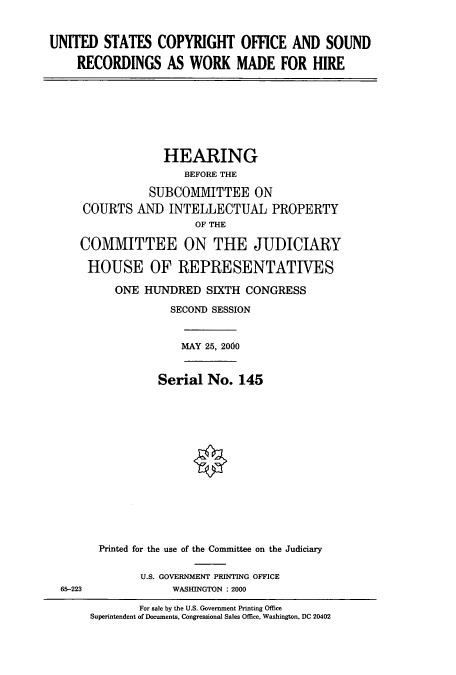 handle is hein.cbhear/cbhearings9407 and id is 1 raw text is: UNITED STATES COPYRIGHT OFFICE AND SOUND
RECORDINGS AS WORK MADE FOR HIRE

HEARING
BEFORE THE
SUBCO1IMVITTEE ON
COURTS AND INTELLECTUAL PROPERTY
OF THE
COMMITTEE ON THE JUDICIARY
HOUSE OF REPRESENTATIVES
ONE HJNDRED SIXTH CONGRESS
SECOND SESSION
MAY 25, 2000
Serial No. 145
Printed for the use of the Committee on the Judiciary

U.S. GOVERNMENT PRINTING OFFICE
WASHINGTON : 2000

65-223

For sale by the U.S. Government Printing Office
Superintendent of Documents, Congressional Sales Office, Washington, DC 20402


