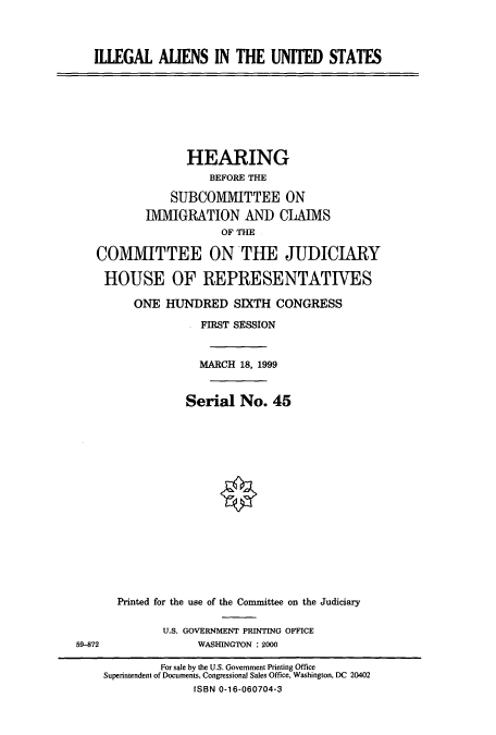 handle is hein.cbhear/cbhearings9414 and id is 1 raw text is: ILLEGAL ALIENS IN THE UNITED STATES

HEARING
BEFORE THE
SUBCOMIMITTEE ON
INIIGRATION AND CLAIMS
OF THE
COMMITTEE ON THE JUDICIARY
HOUSE OF REPRESENTATIVES
ONE HUNDRED SIXTH CONGRESS
FIRST SESSION
MARCH 18, 1999
Serial No. 45
Printed for the use of the Committee on the Judiciary

U.S. GOVERNMENT PRINTING OFFICE
WASHINGTON : 2000

59-872

For sale by the U.S. Government Printing Office
Superintendent of Documents, Congressional Sales Office, Washington, DC 20402
ISBN 0-16-060704-3


