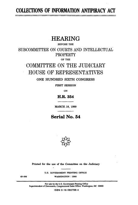 handle is hein.cbhear/cbhearings9429 and id is 1 raw text is: COLLECTIONS OF INFORMATION ANTIPIRACY ACT

HEARING
BEFORE THE
SUBCOMMITTEE ON COURTS AND INTELLECTUAL
PROPERTY
OF THE
COMMITTEE ON THE JUDICIARY
HOUSE OF REPRESENTATIVES
ONE HUNDRED SIXTH CONGRESS
FIRST SESSION
ON
H.R. 354
MARCH 18, 1999
Serial No.. 54

62-506

Printed for the use of the Committee on the Judiciary
U.S. GOVERNMENT PRINTING OFFICE
WASHINGTON : 2000

For sale by the U.S. Government Printing Office
Superintendent of Documents, Congressional Sales Office, Washington, DC 20402
ISBN 0-16-060788-4


