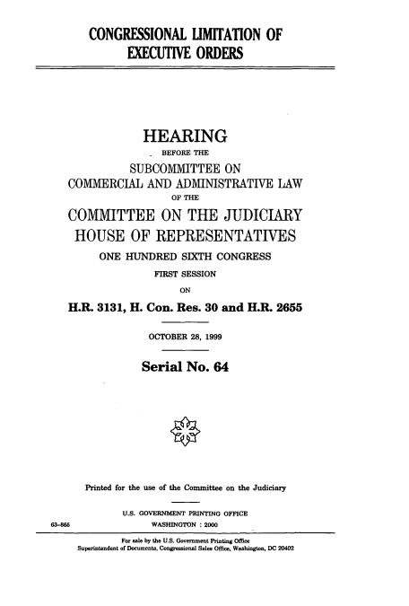 handle is hein.cbhear/cbhearings9447 and id is 1 raw text is: CONGRESSIONAL LIMITATION OF
EXECUTIVE ORDERS
HEARING
BEFORE THE
SUBCOMMITTEE ON
COMMERCIAL AND ADMINISTRATIVE LAW
OF THE
COMMITTEE ON THE JUDICIARY
HOUSE OF REPRESENTATIVES
ONE HUNDRED SIXTH CONGRESS
FIRST SESSION
ON
H.R. 3131, H. Con. Res. 30 and H.R. 2655
OCTOBER 28, 1999
Serial No. 64
Printed for the use of the Committee on the Judiciary
U.S. GOVERNMENT PRINTING OFFICE
63-M5               WASHINGTON : 2000
For sale by the U.S. Government Printing Office
Superintendent of Documents, Congressional Sales Office, Washington, DC 20402


