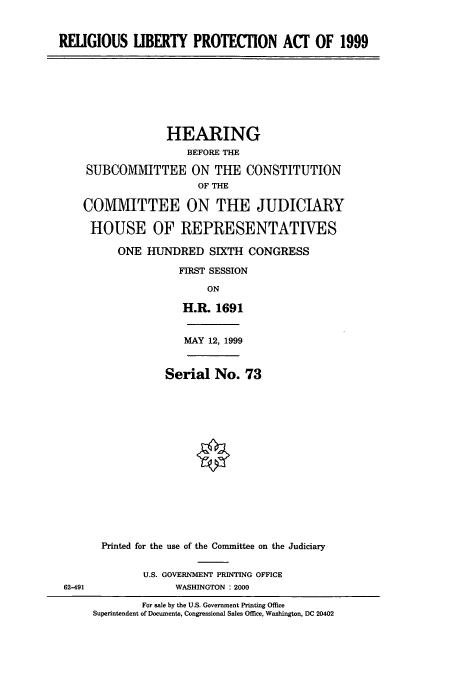 handle is hein.cbhear/cbhearings9453 and id is 1 raw text is: RELIGIOUS LIBERTY PROTECTION ACF OF 1999
HEARING
BEFORE THE
SUBCOMMITTEE ON THE CONSTITUTION
OF THE
CO1VIMITTEE ON THE JUDICIARY
HOUSE OF REPRESENTATIVES
ONE HUNDRED SIXTH CONGRESS
FIRST SESSION
ON
H.R. 1691
MAY 12, 1999
Serial No. 73
Printed for the use of the Committee on the Judiciary
U.S. GOVERNMENT PRINTING OFFICE
62-491                WASHINGTON : 2000
For sale by the U.S. Government Printing Office
Superintendent of Documenta, Congressional Sales Office, Washington, DC 20402



