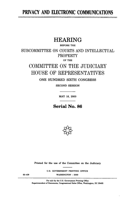 handle is hein.cbhear/cbhearings9461 and id is 1 raw text is: PRIVACY AND ELECTRONIC COMMUNICATIONS

HEARING
BEFORE THE
SUBCOMIIITTEE ON COURTS AND INTELLECTUAL
PROPERTY
OF THE
COMMITTEE ON THE JUDICIARY
HOUSE OF REPRESENTATIVES

65-439

ONE HUNDRED SIXTH CONGRESS
SECOND SESSION
MAY 18, 2000
Serial No. 86
Printed for the use of the Committee on the Judiciary
U.S. GOVERNMENT PRINTING OFFICE
WASHINGTON : 2000
For sale by the U.S. Government Printing Office
Superintendent of Documents, Congressional Sales Office, Washington, DC 20402


