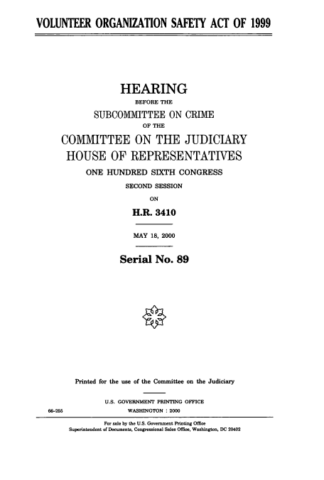 handle is hein.cbhear/cbhearings9463 and id is 1 raw text is: VOLUNTEER ORGANIZATION SAFETY ACT OF 1999

HEARING
BEFORE THE
SUBCOMMITTEE ON CRIME
OF THE
COMMITTEE ON THE JUDICIARY
HOUSE OF REPRESENTATIVES
ONE HUNDRED SIXTH CONGRESS
SECOND SESSION
ON
H.R. 3410

MAY 18, 2000

Serial No. 89
Printed for the use of the Committee on the Judiciary

U.S. GOVERNMENT PRINTING OFFICE
WASHINGTON : 2000

66-255

For sale by the U.S. Government Printing Office
Superintendent of Documents, Congressional Sales Office, Washington, DC 20402


