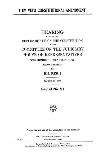 handle is hein.cbhear/cbhearings9472 and id is 1 raw text is: ITEM VETO CONSTITUTIONAL AMENDMENT
HEARING
BEFORE THE
SUBCOMMIVITTEE ON TUE CONSTITUTION
OF THE
COMMITTEE ON THE JUDICIARY
HOUSE OF REPRESENTATIVES
ONE HUNDRED SIXTH CONGRESS
SECOND SESSION
ON
H.J. RES. 9
MARCH 23, 2000
Serial No. 91
Printed for the use of the Committee on the Judiciary
U.S. GOVERNMENT PRINTING OFFICE
65-012                WASHINGTON : 2000
For sale by the U.S. Government Printing Office
Superintendent of Documents, Congressional Sales Office, Washington, DC 20402


