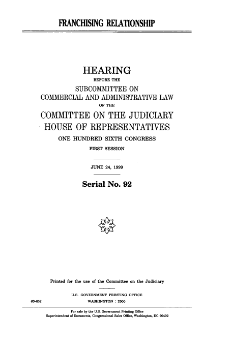 handle is hein.cbhear/cbhearings9473 and id is 1 raw text is: FRANCHISING RELATIONSHIP

HEARING
BEFORE THE
SUBCOMIVITTEE ON
CO1VIMERCIAL AND ADMINISTRATIVE LAW
OF THE
COMMITTEE ON THE JUDICIARY
HOUSE OF REPRESENTATIVES
ONE HUNDRED SIXTH CONGRESS
FIRST SESSION
JUNE 24, 1999
Serial No. 92
Printed for the use of the Committee on the Judiciary

U.S. GOVERNMENT PRINTING OFFICE
WASHINGTON : 2000

For sale by the U.S. Government Printing Office
Superintendent of Documents, Congressional Sales Office, Washington, DC 20402

63-852


