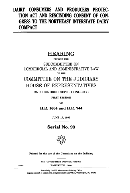 handle is hein.cbhear/cbhearings9476 and id is 1 raw text is: DAIRY CONSUMERS AND PRODUCERS PROTEC-
TION ACT AND RESCINDING CONSENT OF CON-
GRESS TO THE NORTHEAST INTERSTATE DAIRY
COMPACT

HEARING
BEFORE THE
SUBCOMIITTEE ON
COMIVIERCIAL AND ADMINISTRATIVE LAW
OF THE
COMMITTEE ON THE JUDICIARY
HOUSE OF REPRESENTATIVES
ONE HUNDRED SIXTH CONGRESS
FIRST SESSION
ON
H.R. 1604 and H.R. 744

63-851

JUNE 17, 1999
Serial No. 93
Printed for the use of the Committee on the Judiciary
U.S. GOVERNMENT PRINTING OFFICE
WASHINGTON : 2000

For sale by the U.S. Government Printing Office
Superintendent of Documents, Congressional Sales Office, Washington, DC 20402


