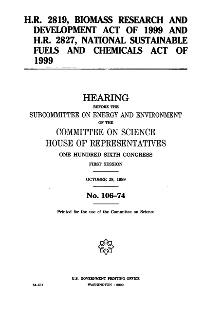 handle is hein.cbhear/cbhearings9484 and id is 1 raw text is: H.R. 2819, BIOMASS RESEARCH AND
DEVELOPMENT ACT OF 1999 AND
H.R. 2827, NATIONAL SUSTAINABLE
FUELS AND CHEMICALS ACT OF
1999

HEARING
BEFORE THE
SUBCOMMITTEE ON ENERGY AND ENVIRONMENT
OF THE
COMMITTEE ON SCIENCE
HOUSE OF REPRESENTATIVES
ONE HUNDRED SIXTH CONGRESS
FIRST SESSION
OCTOBER 28, 1999
No. 106-74
Printed for the use of the Committee on Science
U.S. GOVERNMENT PRINTING OFFICE
64-691           WASHINGTON : 2000


