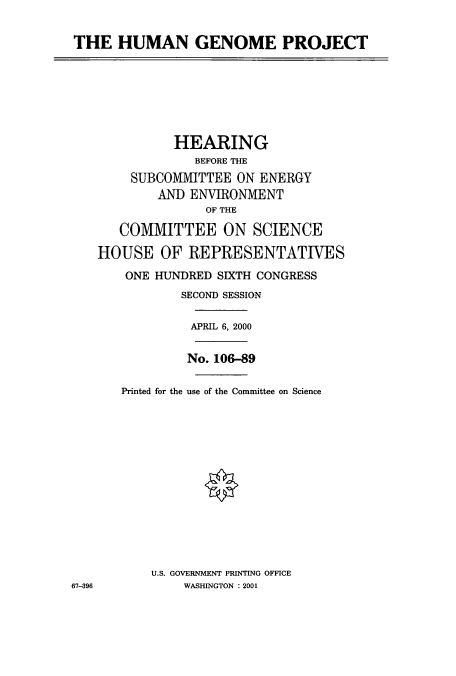 handle is hein.cbhear/cbhearings9487 and id is 1 raw text is: THE HUMAN GENOME PROJECT
HEARING
BEFORE THE
SUBCOMMITTEE ON ENERGY
AND ENVIRONMENT
OF THE
COMMITTEE ON SCIENCE
HOUSE OF REPRESENTATIVES
ONE HUNDRED SIXTH CONGRESS
SECOND SESSION
APRIL 6, 2000
No. 106-89
Printed for the use of the Committee on Science
U.S. GOVERNMENT PRINTING OFFICE
67-396         WASHINGTON : 2001


