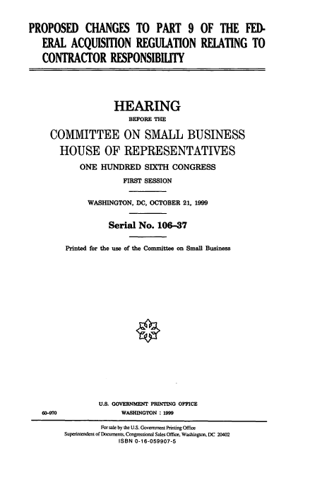handle is hein.cbhear/cbhearings9489 and id is 1 raw text is: PROPOSED CHANGES TO PART 9 OF THE FED-
ERAL ACQUISMON REGULATION REIATING TO
CONTRACTOR RESPONSIBILITY
HEARING
BEFORE THE
COMMITTEE ON SMALL BUSINESS
HOUSE OF REPRESENTATIVES
ONE HUNDRED SIXTH CONGRESS
FIRST SESSION
WASHINGTON, DC, OCTOBER 21, 1999
Serial No. 106-37
Printed for the use of the Committee on Small Business
U.S. GOVERNMENT PRINTING OFFICE
60-970              WASHINGTON : 1999
For sale by the U.S. Government Printing Office
Superintendent of Documents, Congressional Sales Office, Washington, DC 20402
ISBN 0-16-059907-5


