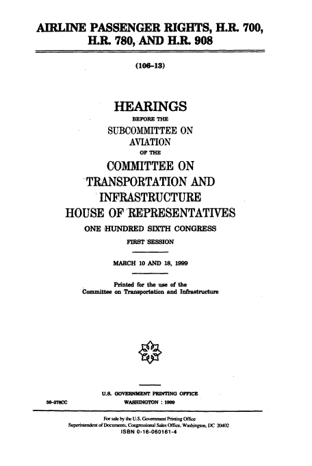 handle is hein.cbhear/cbhearings9498 and id is 1 raw text is: AIRLINE PASSENGER RIGHTS, H.R. 700,
H.R. 780, AND H.R. 908
(106-13)
HEARINGS
BEFORE Tm
SUBCOMMITTEE ON
AVIATION
OF   E
COMMITTEE ON
TRANSPORTATION AND
INFRASTRUCTURE
HOUSE OF REPRESENTATIVES
ONE HUNDRED SDTH CONGRESS
FIRST SESSION
MARCH 10 AND 18, 1999
Printed for the use of the
Committee on Transportation and Infrastructure
U.. GOVEPUNM  PRINTING OICZE
56-7mC              WASHINGTON : 1999
For sale by the U.S. Government Pining Off'ce
Supenntendent of Documents, Congessioo Sales Office, Wa&shington, DC 20402
ISBN 0-16-060161-4


