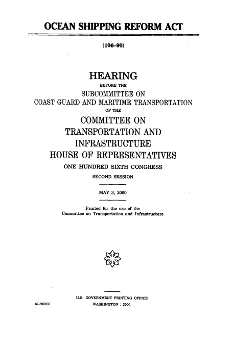handle is hein.cbhear/cbhearings9505 and id is 1 raw text is: OCEAN SHIPPING REFORM ACT

(106-90).

HEARING
BEFORE THE
SUBCOMMITTEE ON
COAST GUARD AND MARITIME TRANSPORTATION
OF THE
COMMITTEE ON
TRANSPORTATION AND
INFRASTRUCTURE
HOUSE OF REPRESENTATIVES

ONE HUNDRED SIXTH CONGRESS
SECOND SESSION
MAY 3, 2000
Printed for the use of the
Committee on Transportation and Infrastructure
U.S. GOVERNMENT PRINTING OFFICE
WASHINGTON : 2000

67-269CC


