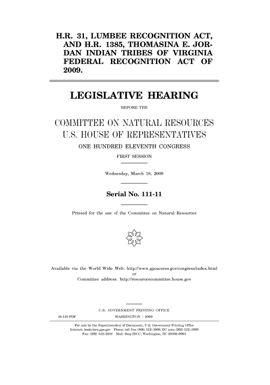 handle is hein.cbhear/cbhearings95073 and id is 1 raw text is: H.R. 31, LUMBEE RECOGNITION ACT,
AND H.R. 1385, THOMASINA E. JOR-
DAN INDIAN TRIBES OF VIRGINIA
FEDERAL RECOGNITION ACT OF
2009.
LEGISLATIVE HEARING
BEFORE THE
COMMITTEE ON NATURAL RESOURCES
U.S. HOUSE OF REPRESENTATIVES
ONE HUNDRED ELEVENTH CONGRESS
FIRST SESSION
Wednesday, March 18, 2009
Serial No. 111-11
Printed for the use of the Committee on Natural Resources
Available via the World Wide Web: http://www.gpoaccess.gov/congress/index.html
or
Committee address: http://resourcescommittee.house.gov
U.S. GOVERNMENT PRINTING OFFICE

48-110 PDF

WASHINGTON : 2009

For sale by the Superintendent of Documents, U.S. Government Printing Office
Internet: bookstore.gpo.gov Phone: toll free (866) 512-1800; DC area (202) 512-1800
Fax: (202) 512-2104 Mail: Stop IDCC, Washington, DC 20402-0001


