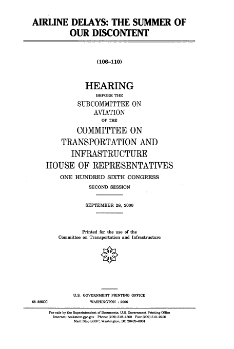 handle is hein.cbhear/cbhearings9509 and id is 1 raw text is: AIRLINE DELAYS: THE SUMMER OF
OUR DISCONTENT
(106-110)
HEARING
BEFORE THE
SUBCOMMITTEE ON
AVIATION
OF THE
COMMITTEE ON
TRANSPORTATION AND
INFRASTRUCTURE
HOUSE OF REPRESENTATIVES
ONE HUNDRED SIXTH CONGRESS
SECOND SESSION
SEPTEMBER 28, 2000
Printed for the use of the
Committee on Transportation and Infrastructure
U.S. GOVERNMENT PRINTING OFFICE
68-585CC             WASHINGTON : 2000
For sale by the Superintendent of Documents, U.S. Government Printing Office
Internet: bookstore.gpo.gov  Phone: (202) 512-1800  Fax: (202) 512-2250
Mail: Stop SSOP, Washington, DC 20402-0001


