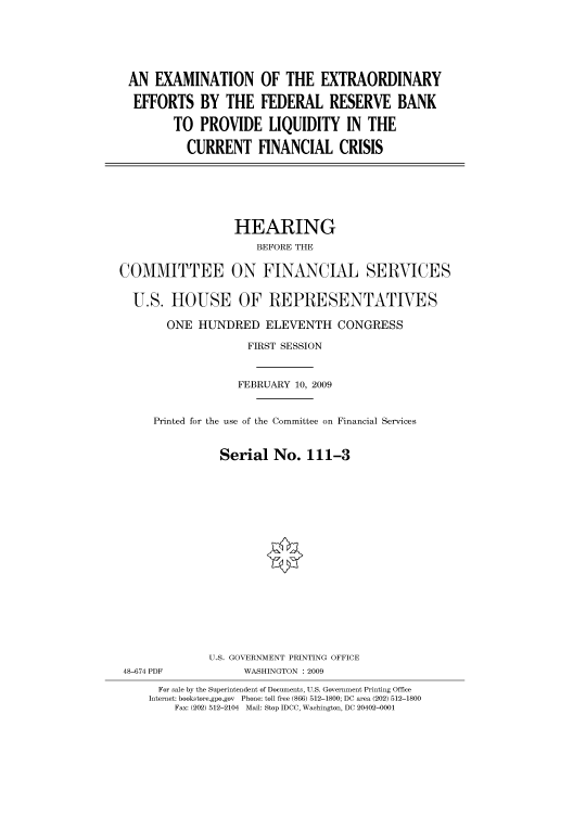 handle is hein.cbhear/cbhearings95107 and id is 1 raw text is: AN EXAMINATION OF THE EXTRAORDINARY
EFFORTS BY THE FEDERAL RESERVE BANK
TO PROVIDE LIQUIDITY IN THE
CURRENT FINANCIAL CRISIS

HEARING
BEFORE THE
COMMITTEE ON FINANCIAL SERVICES
U.S. HOUSE OF REPRESENTATIVES
ONE HUNDRED ELEVENTH CONGRESS
FIRST SESSION
FEBRUARY 10, 2009
Printed for the use of the Committee on Financial Services
Serial No. 111-3
U.S. GOVERNMENT PRINTING OFFICE
48-674 PDF             WASHINGTON : 2009
For sale by the Superintendent of Documents, U.S. Government Printing Office
Internet: bookstore.gpo.gov Phone: toll free (866) 512-1800; DC area (202) 512-1800
Fax: (202) 512-2104 Mail: Stop IDCC, Washington, DC 20402-0001


