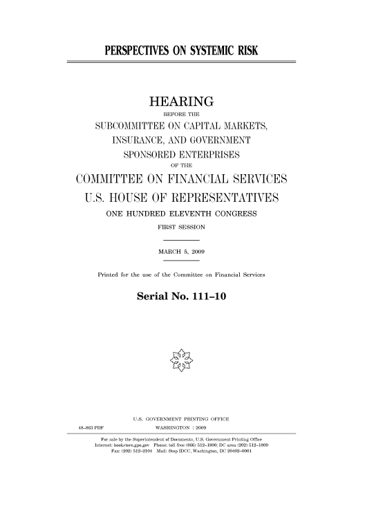 handle is hein.cbhear/cbhearings95125 and id is 1 raw text is: PERSPECTIVES ON SYSTEMIC RISK
HEARING
BEFORE THE
SUBCOMMITTEE ON CAPITAL MARKETS,
INSURANCE, AND GOVERNMENT
SPONSORED ENTERPRISES
OF THE
COMMITTEE ON FINANCIAL SERVICES
U.S. HOUSE OF REPRESENTATIVES
ONE HUNDRED ELEVENTH CONGRESS
FIRST SESSION
MARCH 5, 2009
Printed for the use of the Committee on Financial Services
Serial No. 111-10
U.S. GOVERNMENT PRINTING OFFICE
48-863 PDF            WASHINGTON : 2009
For sale by the Superintendent of Documents, U.S. Government Printing Office
Internet: bookstore.gpo.gov Phone: toll free (866) 512-1800; DC area (202) 512-1800
Fax: (202) 512-2104 Mail: Stop IDCC, Washington, DC 20402-0001


