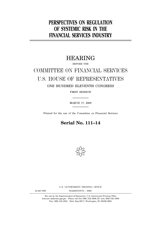 handle is hein.cbhear/cbhearings95129 and id is 1 raw text is: PERSPECTIVES ON REGULATION
OF SYSTEMIC RISK IN THE
FINANCIAL SERVICES INDUSTRY

HEARING
BEFORE THE
COMMITTEE ON FINANCIAL SERVICES
U.S. HOUSE OF REPRESENTATIVES
ONE HUNDRED ELEVENTH CONGRESS
FIRST SESSION
MARCH 17, 2009
Printed for the use of the Committee on Financial Services
Serial No. 111-14
U.S. GOVERNMENT PRINTING OFFICE
48-867 PDF             WASHINGTON : 2009
For sale by the Superintendent of Documents, U.S. Government Printing Office
Internet: bookstore.gpo.gov Phone: toll free (866) 512-1800; DC area (202) 512-1800
Fax: (202) 512-2104 Mail: Stop IDCC, Washington, DC 20402-0001


