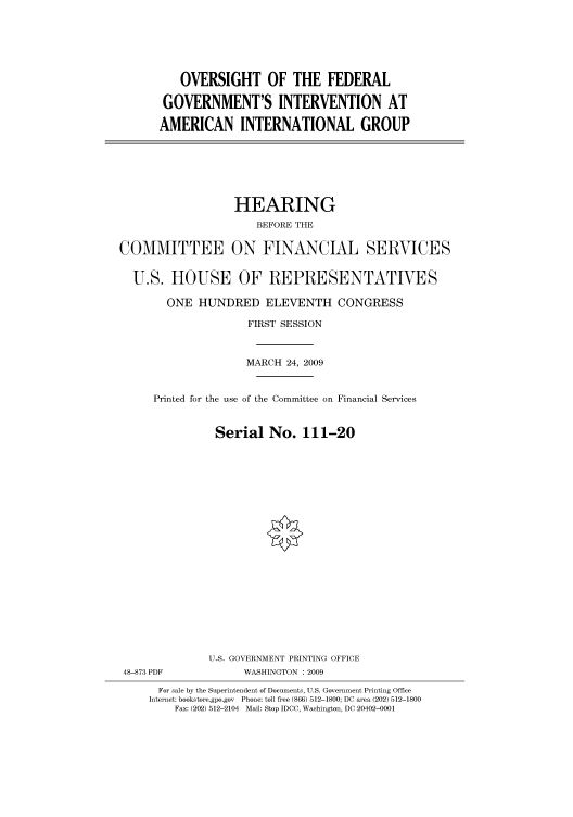 handle is hein.cbhear/cbhearings95135 and id is 1 raw text is: OVERSIGHT OF THE FEDERAL
GOVERNMENT'S INTERVENTION AT
AMERICAN INTERNATIONAL GROUP

HEARING
BEFORE THE
COMMITTEE ON FINANCIAL SERVICES
U.S. HOUSE OF REPRESENTATIVES
ONE HUNDRED ELEVENTH CONGRESS
FIRST SESSION
MARCH 24, 2009
Printed for the use of the Committee on Financial Services
Serial No. 111-20
U.S. GOVERNMENT PRINTING OFFICE
48-873 PDF             WASHINGTON : 2009
For sale by the Superintendent of Documents, U.S. Government Printing Office
Internet: bookstore.gpo.gov Phone: toll free (866) 512-1800; DC area (202) 512-1800
Fax: (202) 512-2104 Mail: Stop IDCC, Washington, DC 20402-0001



