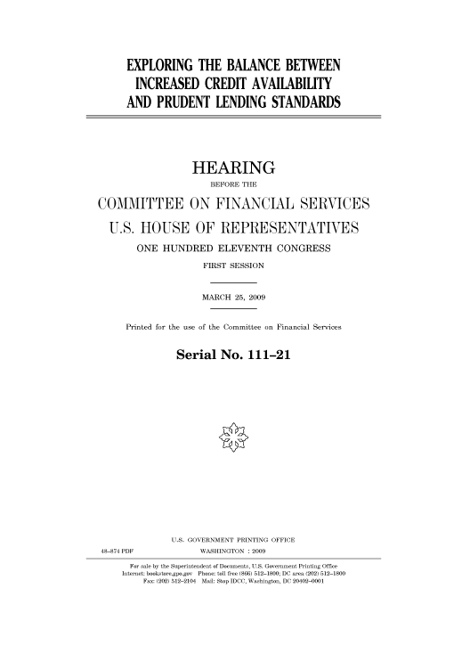 handle is hein.cbhear/cbhearings95136 and id is 1 raw text is: EXPLORING THE BALANCE BETWEEN
INCREASED CREDIT AVAILABILITY
AND PRUDENT LENDING STANDARDS

HEARING
BEFORE THE
COMMITTEE ON FINANCIAL SERVICES
U.S. HOUSE OF REPRESENTATIVES
ONE HUNDRED ELEVENTH CONGRESS
FIRST SESSION
MARCH 25, 2009
Printed for the use of the Committee on Financial Services
Serial No. 111-21
U.S. GOVERNMENT PRINTING OFFICE
48-874 PDF             WASHINGTON : 2009
For sale by the Superintendent of Documents, U.S. Government Printing Office
Internet: bookstore.gpo.gov Phone: toll free (866) 512-1800; DC area (202) 512-1800
Fax: (202) 512-2104 Mail: Stop IDCC, Washington, DC 20402-0001


